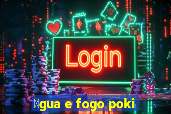 谩gua e fogo poki