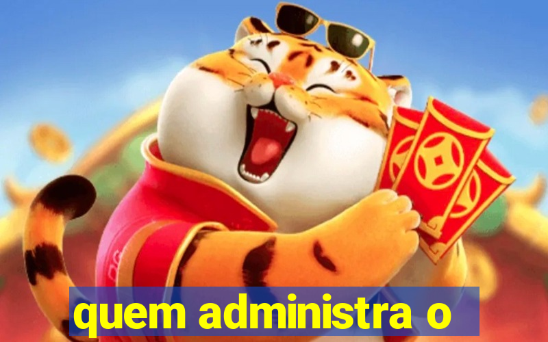 quem administra o