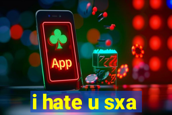 i hate u sxa