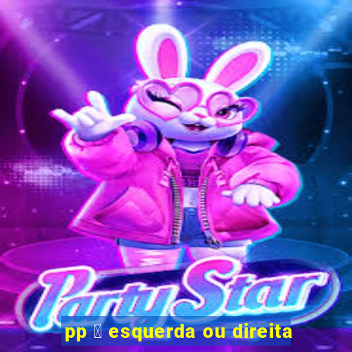 pp 茅 esquerda ou direita