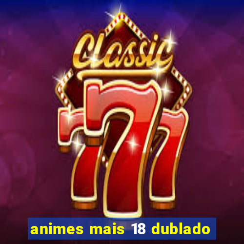 animes mais 18 dublado