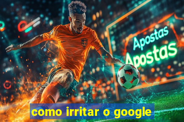 como irritar o google