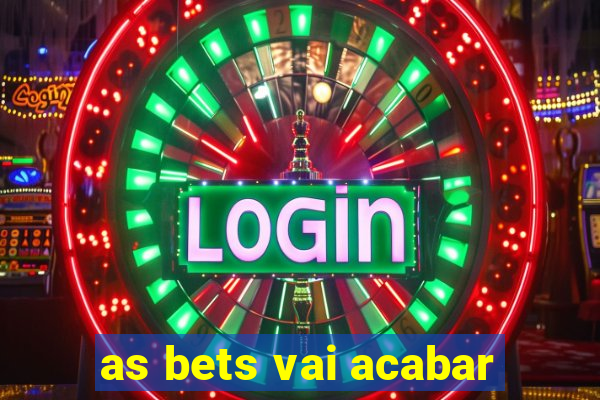 as bets vai acabar