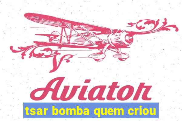 tsar bomba quem criou