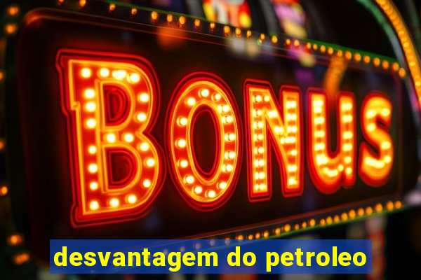 desvantagem do petroleo