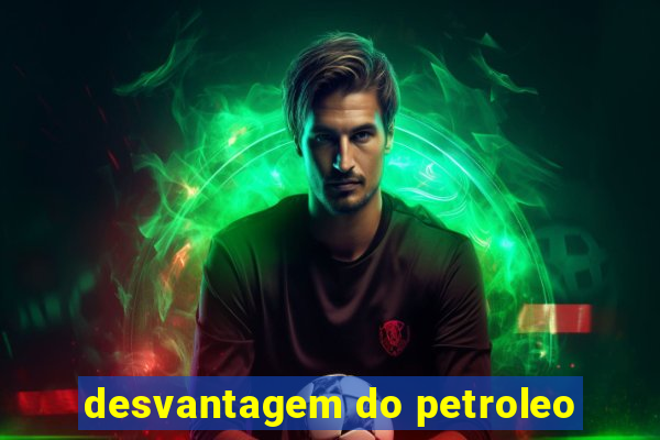 desvantagem do petroleo