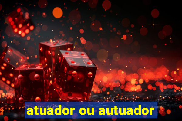 atuador ou autuador