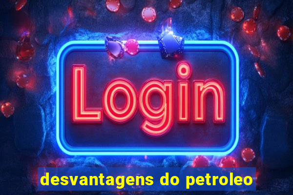desvantagens do petroleo